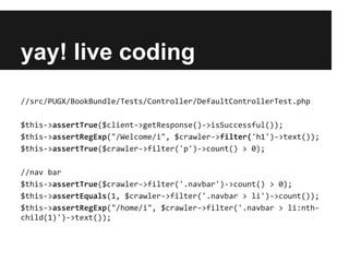 yay! live coding
//src/PUGX/BookBundle/Tests/Controller/DefaultControllerTest.php
$this->assertTrue($client->getResponse()->isSuccessful());
$this->assertRegExp("/Welcome/i", $crawler->filter('h1')->text());
$this->assertTrue($crawler->filter('p')->count() > 0);
//nav bar
$this->assertTrue($crawler->filter('.navbar')->count() > 0);
$this->assertEquals(1, $crawler->filter('.navbar > li')->count());
$this->assertRegExp("/home/i", $crawler->filter('.navbar > li:nthchild(1)')->text());

 