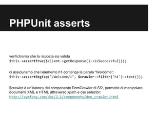 PHPUnit asserts

verifichiamo che la risposta sia valida
$this->assertTrue($client->getResponse()->isSuccessful());
ci assicuriamo che lelemento h1 contenga la parola "Welcome":
$this->assertRegExp("/Welcome/i", $crawler->filter('h1')->text());
$crawler  un'istanza del componente DomCrawler di Sf2, permette di manipolare
documenti XML e HTML attraverso xpath e css selector:
http://symfony.com/doc/2.3/components/dom_crawler.html

 
