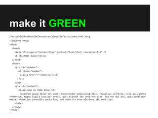 make it GREEN
//src/PUGX/BookBundle/Resources/views/Default/index.html.twig
<!DOCTYPE html>
<html>
<head>
<meta http-equiv="Content-Type" content="text/html; charset=utf-8" />
<title>PUGX Book</title>
</head>
<body>
<div id="sidebar">
<ul class="navbar">
<li><a href="/">Home</a></li>
</ul>
</div>
<div id="content">
<h1>Welcome on PUGX Book</h1>
<p>Lorem ipsum dolor sit amet, consectetur adipiscing elit. Phasellus ultrices, nisi quis porta
fermentum, magna ligula suscipit metus, quis blandit leo urna non diam. Sed non dui dui, quis porttitor
massa. Phasellus convallis porta leo, sed vehicula eros ultrices sit amet.</p>
</div>
</body>
</html>

 