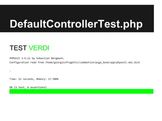 DefaultControllerTest.php

DefaultControllerTest.php
TEST VERDI
PHPUnit 3.6.11 by Sebastian Bergmann.
Configuration read from /home/giorgio/Progetti/codemotion/pugx_book/app/phpunit.xml.dist
.
Time: 11 seconds, Memory: 17.50Mb
OK (1 test, 6 assertions)

 