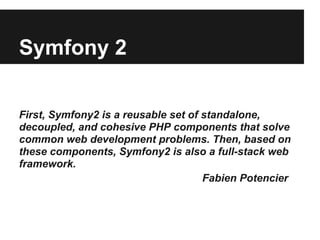 Symfony 2
First, Symfony2 is a reusable set of standalone,
decoupled, and cohesive PHP components that solve
common web development problems. Then, based on
these components, Symfony2 is also a full-stack web
framework.
Fabien Potencier

 