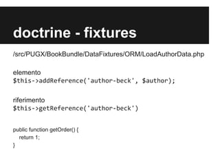 doctrine - fixtures
/src/PUGX/BookBundle/DataFixtures/ORM/LoadAuthorData.php
elemento
$this->addReference('author-beck', $author);
riferimento
$this->getReference('author-beck')
public function getOrder() {
return 1;
}

 