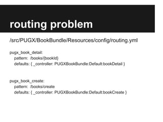 routing problem
/src/PUGX/BookBundle/Resources/config/routing.yml
pugx_book_detail:
pattern: /books/{bookId}
defaults: { _controller: PUGXBookBundle:Default:bookDetail }

pugx_book_create:
pattern: /books/create
defaults: { _controller: PUGXBookBundle:Default:bookCreate }

 