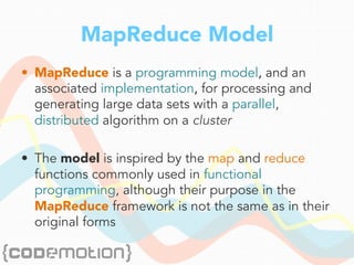 MapReduce Model
•  MapReduce is a programming model, and an
associated implementation, for processing and
generating large data sets with a parallel,
distributed algorithm on a cluster
•  The model is inspired by the map and reduce
functions commonly used in functional
programming, although their purpose in the
MapReduce framework is not the same as in their
original forms
 