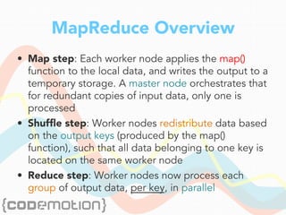 MapReduce Overview
•  Map step: Each worker node applies the map()
function to the local data, and writes the output to a
temporary storage. A master node orchestrates that
for redundant copies of input data, only one is
processed
•  Shufﬂe step: Worker nodes redistribute data based
on the output keys (produced by the map()
function), such that all data belonging to one key is
located on the same worker node
•  Reduce step: Worker nodes now process each
group of output data, per key, in parallel
 