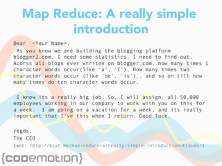 Map Reduce: A really simple
introduction
Dear <Your Name>,
As you know we are building the blogging platform
blogger2.com, I need some statistics. I need to find out,
Acorss all blogs ever wrriten on blogger.com, how many times 1
character words occur(like 'a', 'I'), How many times two
character words occur (like 'be', 'is').. and so on till how
many times do ten character words occur.
I know its a really big job. So, I will assign, all 50,000
employees working in our company to work with you on this for
a week. I am going on a vacation for a week, and its really
important that I've this when I return. Good luck.
regds,
The CEO
(src: http://ksat.me/map-reduce-a-really-simple-introduction-kloudo/)
 