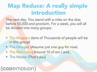 Map Reduce: A really simple
introduction
The next day, You stand with a mike on the dias
before 50,000 and proclaim. For a week, you will all
be divided into many groups:
•  The Mappers (tens of Thousands of people will be
in this group)
•  The Grouper (Assume just one guy for now)
•  The Reducers ( Around 10 of em.) and..
•  The Master (That’s you)
 