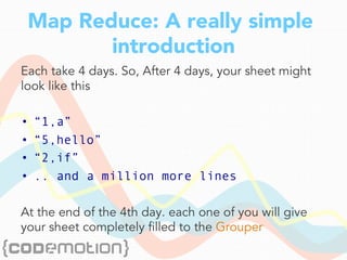 Map Reduce: A really simple
introduction
Each take 4 days. So, After 4 days, your sheet might
look like this
•  “1,a”
•  “5,hello”
•  “2,if”
•  .. and a million more lines
At the end of the 4th day. each one of you will give
your sheet completely filled to the Grouper
 