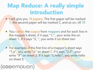 Map Reduce: A really simple
introduction
•  I will give you 10 papers. The first paper will be marked
1, the second paper will be marked 2, and so on, till 10
•  You collect the output from mappers and for each line in
the mapper’s sheet, if it says “1,”, your write the on
sheet 1, if it says “2, ”, you write it on sheet two
•  For example, if the first line of a mapper’s sheet says
“1,a”, you write “a” on sheet 1. if it says “2,if”, your
write “if” on sheet 2. If it says “5,hello”, you write hello
on sheet 5
 