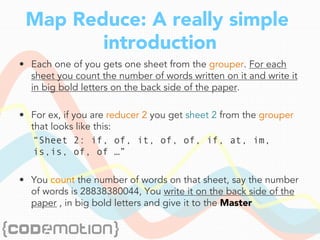 Map Reduce: A really simple
introduction
•  Each one of you gets one sheet from the grouper. For each
sheet you count the number of words written on it and write it
in big bold letters on the back side of the paper.
•  For ex, if you are reducer 2 you get sheet 2 from the grouper
that looks like this:
“Sheet 2: if, of, it, of, of, if, at, im,
is,is, of, of …”
•  You count the number of words on that sheet, say the number
of words is 28838380044, You write it on the back side of the
paper , in big bold letters and give it to the Master
 