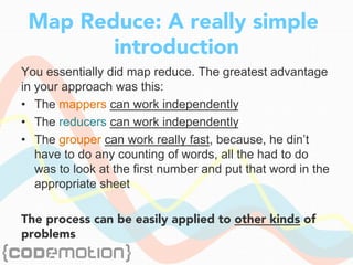 Map Reduce: A really simple
introduction
You essentially did map reduce. The greatest advantage
in your approach was this:
•  The mappers can work independently
•  The reducers can work independently
•  The grouper can work really fast, because, he din’t
have to do any counting of words, all the had to do
was to look at the first number and put that word in the
appropriate sheet
The process can be easily applied to other kinds of
problems
 