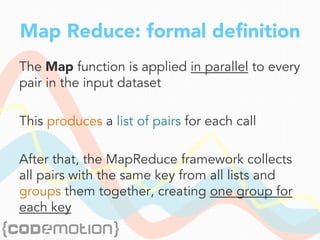 Map Reduce: formal deﬁnition
The Map function is applied in parallel to every
pair in the input dataset
This produces a list of pairs for each call
After that, the MapReduce framework collects
all pairs with the same key from all lists and
groups them together, creating one group for
each key
 