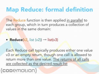 Map Reduce: formal deﬁnition
The Reduce function is then applied in parallel to
each group, which in turn produces a collection of
values in the same domain:
•  Reduce(k2, list (v2)) → list(v3)
Each Reduce call typically produces either one value
v3 or an empty return, though one call is allowed to
return more than one value. The returns of all calls
are collected as the desired result list
 