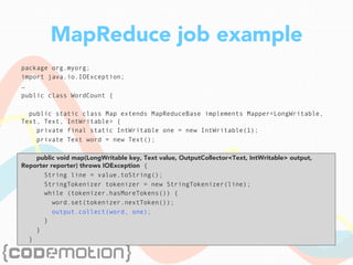 MapReduce job example
package org.myorg;
import java.io.IOException;
…
public class WordCount {
public static class Map extends MapReduceBase implements Mapper<LongWritable,
Text, Text, IntWritable> {
private final static IntWritable one = new IntWritable(1);
private Text word = new Text();
public void map(LongWritable key, Text value, OutputCollector<Text, IntWritable> output,
Reporter reporter) throws IOException {
String line = value.toString();
StringTokenizer tokenizer = new StringTokenizer(line);
while (tokenizer.hasMoreTokens()) {
word.set(tokenizer.nextToken());
output.collect(word, one);
}
}
}
 