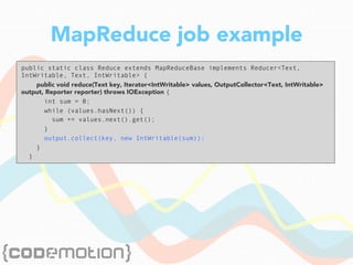 MapReduce job example
public static class Reduce extends MapReduceBase implements Reducer<Text,
IntWritable, Text, IntWritable> {
public void reduce(Text key, Iterator<IntWritable> values, OutputCollector<Text, IntWritable>
output, Reporter reporter) throws IOException {
int sum = 0;
while (values.hasNext()) {
sum += values.next().get();
}
output.collect(key, new IntWritable(sum));
}
}
 