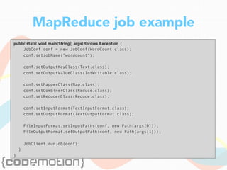 MapReduce job example
public static void main(String[] args) throws Exception {
JobConf conf = new JobConf(WordCount.class);
conf.setJobName("wordcount");
conf.setOutputKeyClass(Text.class);
conf.setOutputValueClass(IntWritable.class);
conf.setMapperClass(Map.class);
conf.setCombinerClass(Reduce.class);
conf.setReducerClass(Reduce.class);
conf.setInputFormat(TextInputFormat.class);
conf.setOutputFormat(TextOutputFormat.class);
FileInputFormat.setInputPaths(conf, new Path(args[0]));
FileOutputFormat.setOutputPath(conf, new Path(args[1]));
JobClient.runJob(conf);
}
}
 