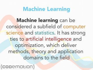 Machine Learning
Machine learning can be
considered a subfield of computer
science and statistics. It has strong
ties to artificial intelligence and
optimization, which deliver
methods, theory and application
domains to the field
 
