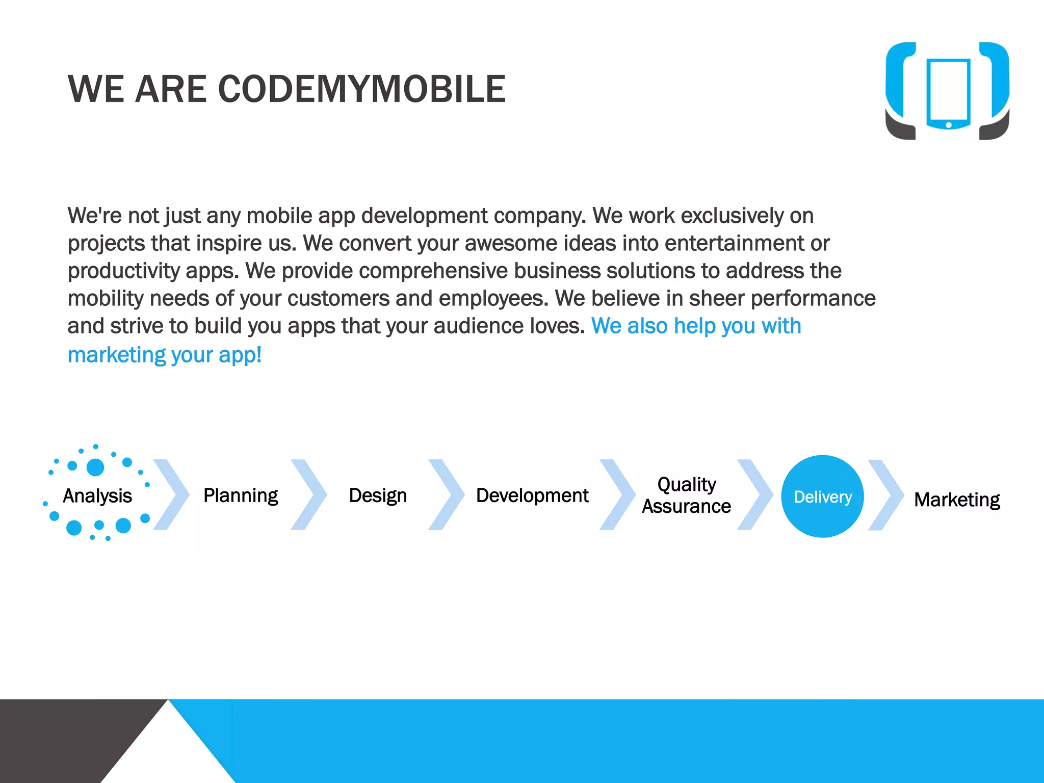 We are Codemymobile
We're not just any mobile app development
company. We work exclusively on projects that
inspire us. We convert your awesome ideas into
entertainment or productivity apps. We provide
comprehensive business solutions to address the
mobility needs of your customers and employees.
We believe in sheer performance and strive to build
you apps that your audience loves.
We also help you with marketing your app!

Vision
We harness the power of brilliant minds to solve
complex technology problems and deliver
outstanding customer satisfaction.

Call us directly at +1-917-538-9538, +91-120-4164003,
write to us at info@codemymobile.com

Mission
We combine passion, innovation, and inspiration
to build a technology company in which
employees, customers, and investors pursue
excellence in all the products we create.

 
