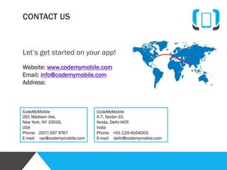 Analysis

Planning

Design

Development

Delivery
Finally, your app is complete! Well, not quite. We first
deliver a test-build and wait for your feedback. During
your review, if you have any questions, want to make
any minor changes, or are dissatisfied in any way, your
project manager and team will attend to any concerns.
Then, we will help you deploy your app into the iTunes
or Google Play stores, or any other marketplace. We
also include a free basic marketing package. Of course
after your app is live, we will be here to help with future
updates.

Call us directly at +1-917-538-9538, +91-120-4164003,
write to us at info@codemymobile.com

Quality
Assurance

Delivery

Marketing

 