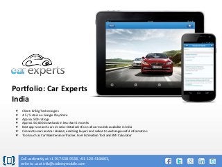 Portfolio: Car Experts
India








Client: Erfolg Technologies
4.5 / 5 stars on Google Play Store
Approx. 500 ratings
Approx. 50,000 downloads in less than 5 months
Best app to search cars in India -Detailed info on all car models available in India
Connects users and car dealers, enabling buyers and sellers to exchange useful information
Tools such as Car Maintenance Tracker, Fuel Estimation Tool and EMI Calculator

Call us directly at +1-917-538-9538, +91-120-4164003,
write to us at info@codemymobile.com

 