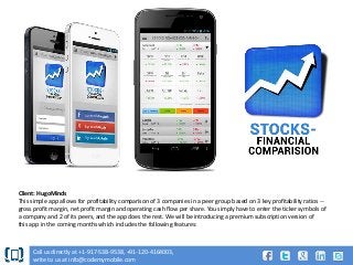 Client: HugoMinds
This simple app allows for profitability comparison of 3 companies in a peer group based on 3 key profitability ratios -gross profit margin, net profit margin and operating cash flow per share. You simply have to enter the ticker symbols of
a company and 2 of its peers, and the app does the rest. We will be introducing a premium subscription version of
this app in the coming months which includes the following features:

Call us directly at +1-917-538-9538, +91-120-4164003,
write to us at info@codemymobile.com

 