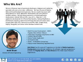 Who We Are?
We are a 20 person team of passionate developers, designers and marketing
specialists who are out to make a difference. We have 10 years of Mobile,
Web and Cloud Development Experience. We are a world class team with
deep expertise in native application development and cross platform
mobility solutions. We have deep experience in Android application
development, Android SDK and APIs, Java, C/C++, Objective C, iOS
application development for iPhone/iPad, Big Data, Hadoop MapReduce,
Distributed Computing, experience with large data sets and various data
formats (XML, KML,CSV), web services and APIs, AWS, Google Cloud,
MySQL, MongoDB, and various other database architectures.

• Math Processor Development – ISRO’s
Flagship Mars & Moon Mission
• Automation & testing using Python at ISRO
• Location Based Profiles
• Device Tracker Application
• Car Experts India
• Stocks -- Profitability Comparison
• Enjoyye Social Networking App/Web Portal

Ankit Khatri
Director of Product Engineering

Ankit Khatri has 10+ years of IT experience in the field of Mobile Application
Development across all major platforms. His software engineering experience
includes the Flagship Moon and Mars Mission at the Indian Space Research
Organization.

Call us directly at +1-917-538-9538, +91-120-4164003,
write to us at info@codemymobile.com

 