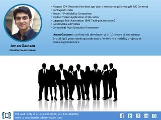 • Magnet SDK (Awarded the best app World-wide among Samsung R & D Centers)
• Car Experts India
• Stocks -- Profitability Comparison
• Device Tracker Application at SEL.India
• Language Test Automation (IME Testing Automation)
• Location Based Profiles
• Centralized Push Execution Framework

Aman Gautam is an Android developer with 10+ years of experience
including 3 years working on dozens of enterprise mobility projects at
Samsung Electronics.

Aman Gautam
Mobility Products Guru

Call us directly at +1-917-538-9538, +91-120-4164003,
write to us at info@codemymobile.com

 