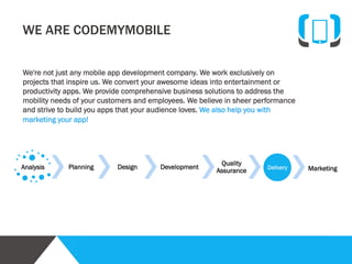 We are Codemymobile
We're not just any mobile app development
company. We work exclusively on projects that
inspire us. We convert your awesome ideas into
entertainment or productivity apps. We provide
comprehensive business solutions to address the
mobility needs of your customers and employees.
We believe in sheer performance and strive to build
you apps that your audience loves.
We also help you with marketing your app!

Vision
We harness the power of brilliant minds to solve
complex technology problems and deliver
outstanding customer satisfaction.

Call us directly at +1-917-538-9538, +91-120-4164003,
write to us at info@codemymobile.com

Mission
We combine passion, innovation, and inspiration
to build a technology company in which
employees, customers, and investors pursue
excellence in all the products we create.

 