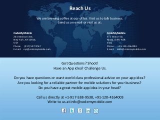Reach Us
We are brewing coffee at our office. Visit us to talk business.
Send us an email or visit us at:
CodeMyMobile

CodeMyMobile

261 Madison Ave,
New York, NY 10016,
USA
Phone: (917) 597 9767
E-mail: nyc@codemymobile.com

A-7, Sector-10,
Noida, Delhi-NCR
India
Phone: +91-120-4164003
E-mail: delhi@codemymobile.com

Got Questions? Shoot!
Have an App idea? Challenge Us.
Do you have questions or want world class professional advice on your app idea?
Are you looking for a reliable partner for mobile solutions for your business?
Do you have a great mobile app idea in your head?
Call us directly at +1-917-538-9538, +91-120-4164003
Write to us at info@codemymobile.com

 