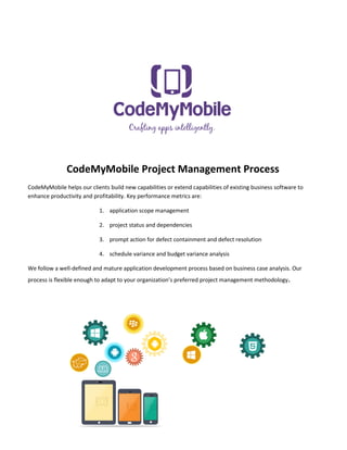 CodeMyMobile Project Management Process
CodeMyMobile helps our clients build new capabilities or extend capabilities of existing business software to
enhance productivity and profitability. Key performance metrics are:
1. application scope management
2. project status and dependencies
3. prompt action for defect containment and defect resolution
4. schedule variance and budget variance analysis
We follow a well-defined and mature application development process based on business case analysis. Our
process is flexible enough to adapt to your organization’s preferred project management methodology.

.

 