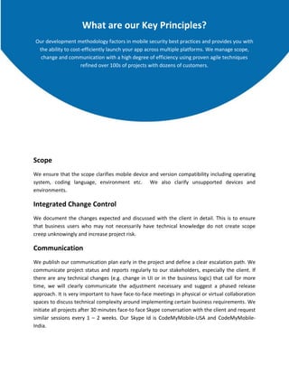 What are our Key Principles?
Our development methodology factors in mobile security best practices and provides you with
the ability to cost-efficiently launch your app across multiple platforms. We manage scope,
change and communication with a high degree of efficiency using proven agile techniques
refined over 100s of projects with dozens of customers.

Scope
We ensure that the scope clarifies mobile device and version compatibility including operating
system, coding language, environment etc. We also clarify unsupported devices and
environments.

Integrated Change Control
We document the changes expected and discussed with the client in detail. This is to ensure
that business users who may not necessarily have technical knowledge do not create scope
creep unknowingly and increase project risk.

Communication
We publish our communication plan early in the project and define a clear escalation path. We
communicate project status and reports regularly to our stakeholders, especially the client. If
there are any technical changes (e.g. change in UI or in the business logic) that call for more
time, we will clearly communicate the adjustment necessary and suggest a phased release
approach. It is very important to have face-to-face meetings in physical or virtual collaboration
spaces to discuss technical complexity around implementing certain business requirements. We
initiate all projects after 30 minutes face-to face Skype conversation with the client and request
similar sessions every 1 – 2 weeks. Our Skype Id is CodeMyMobile-USA and CodeMyMobileIndia.

 