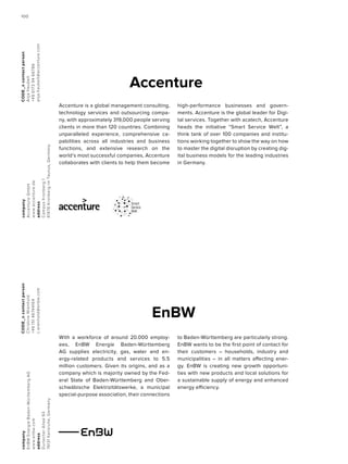 EnBW
company
EnBWEnergieBaden-WürttembergAG
www.enbw.com
address
DurlacherAllee93
76131Karlsruhe,Germany
CODE_ncontactperson
ChristineWienhold
+4915146744164
c.wienhold@enbw.com
With a workforce of around 20.000 employ-
ees, EnBW Energie Baden-Württemberg
AG supplies electricity, gas, water and en-
ergy-related products and services to 5.5
million customers. Given its origins, and as a
company which is majority owned by the Fed-
eral State of Baden-Württemberg and Ober-
schwäbische Elektrizitätswerke, a municipal
special-purpose association, their connections
to Baden-Württemberg are particularly strong.
EnBW wants to be the first point of contact for
their customers – households, industry and
municipalities – in all matters affecting ener-
gy. EnBW is creating new growth opportuni-
ties with new products and local solutions for
a sustainable supply of energy and enhanced
energy efficiency.
company
AccentureGmbH
www.accenture.de
address
CampusKronberg1
61476KronbergimTaunus,Germany
CODE_ncontactperson
AnjaHaubelt
+4961739466786
anja.haubelt@accenture.com
Accenture
Accenture is a global management consulting,
technology services and outsourcing compa-
ny, with approximately 319,000 people serving
clients in more than 120 countries. Combining
unparalleled experience, comprehensive ca-
pabilities across all industries and business
functions, and extensive research on the
world’s most successful companies, Accenture
collaborates with clients to help them become
high-performance businesses and govern-
ments. Accenture is the global leader for Digi-
tal services. Together with acatech, Accenture
heads the initiative “Smart Service Welt”, a
think tank of over 100 companies and institu-
tions working together to show the way on how
to master the digital disruption by creating dig-
ital business models for the leading industries
in Germany.
100100
 