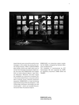 lowed Internet users around the world to trace
messages in the London sky during the Lon-
don Design Festival. “While in 2010 OUTRACE
gave people control over eight robot arms to
convert text messages into dynamic digital me-
dia, five years later ROBOCHOP now enables
them to create physical objects,” says Clem-
ens Weisshaar. Weisshaar and Kram regard
the installation as a precursor of Industry 4.0:
in the not-too-distant future, consumers will be
able to directly access industrial production
equipment. ROBOCHOP is a fully functioning
experimental setup of the two designers – half
cutting-edge automation technology and half
virtual system – which can translate three-di-
mensional ideas into physical objects.
ROBOCHOP is an interactive robotic installa-
tion for CODE_n designed by Clemens Weis-
shaar and Reed Kram.
The installation is commissioned by GFT
Technologies AG and supported by CeBIT,
EY, Salesforce, Accenture, EnBW, KUKA and
TRUMPF.
ROBOCHOP online
www.robochop.com
13
 