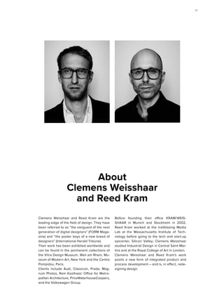 Clemens Weisshaar and Reed Kram are the
leading-edge of the field of design. They have
been referred to as “the vanguard of the next
generation of digital designers” (FORM Maga-
zine) and “the poster boys of a new breed of
designers” (International Herald Tribune).
Their work has been exhibited worldwide and
can be found in the permanent collections of
the Vitra Design Museum, Weil am Rhein, Mu-
seum of Modern Art, New York and the Centre
Pompidou, Paris.
Clients include Audi, Classicon, Prada, Mag-
num Photos, Rem Koolhaas' Office for Metro-
politan Architecture, PriceWaterhouseCoopers,
and the Volkswagen Group.
Before founding their office KRAM/WEIS-
SHAAR in Munich and Stockholm in 2002,
Reed Kram worked at the trailblazing Media
Lab at the Massachusetts Institute of Tech-
nology before going to the tech and start-up
epicenter, Silicon Valley; Clemens Weisshaar
studied Industrial Design in Central Saint Mar-
tins and at the Royal College of Art in London.
Clemens Weisshaar and Reed Kram's work
posits a new form of integrated product and
process development – and is, in effect, rede-
signing design.
About
Clemens Weisshaar
and Reed Kram
1717
 