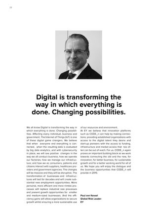 We all know Digital is transforming the way in
which everything is done. Changing possibil-
ities. Affecting every individual, business and
government. The Internet of Things (IoT) is one
of these digital game changers. We believe
that when everyone and everything is con-
nected, when the resulting data is evaluated
by big data analytics, and with cybersecurity
in place, we will see positive changes in the
way we all conduct business; how we operate
our factories; how we manage our infrastruc-
ture; and how we as consumers, patients and
citizens interact with suppliers, healthcare pro-
viders and government agencies. The changes
will be massive and they will be disruptive. The
transformation of businesses and infrastruc-
tures will last for decades and will create sub-
stantial new employment opportunities. More
personal, more efficient and more nimble pro-
cesses will replace industrial size processes
and present growth opportunities for smaller
and medium-sized businesses. And the effi-
ciency gains will allow organizations to secure
growth whilst ensuring a more sustainable use
of our resources and environment.
At EY we believe that innovation platforms
such as CODE_n can help by making connec-
tions: providing established organizations with
access to the digital talent they desire and
start-up pioneers with the access to funding,
infrastructure and market access that too of-
ten can be out of reach. For us, CODE_n again
proves an important building block as we work
towards connecting the old and the new, for
innovation, for better business, for sustainable
growth and for a better working world for all of
us. We hope you will enjoy the dialogue and
the business opportunities that CODE_n will
provide in 2015.
Paul van Kessel
Global Risk Leader
EY
Digital is transforming the
way in which everything is
done. Changing possibilities.
2222
 