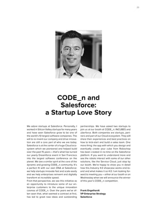 We adore startups at Salesforce. Personally, I
worked in Silicon Valley startups for many years
and have seen Salesforce grow to be one of
the world’s 10 largest software companies. The
will to re-invent our company and drive innova-
tion are still a core part of who we are today.
Salesforce is at the center of a huge Cloud eco-
system which we pioneered and helped build
over the past 15 years – that’s what has turned
our yearly Dreamforce event in San Francisco
into the largest software conference on the
planet. We see a similar spirit at the core of the
dynamic and growing CODE_n community. It's
a perfect fit with our own DNA at Salesforce:
we help startups innovate fast and scale easily
and we help enterprises reinvent and digitally
transform at incredible speed.
From that perspective, we see this initiative as
an opportunity to introduce some of our en-
terprise customers to the unique innovation
cosmos of CODE_n. Over the years we’ve of-
ten seen that, what seemed a contrast at first,
has led to great new ideas and outstanding
partnerships. We have asked two startups to
join us at our booth at CODE_n: INCUBES and
uberforce. Both companies are startups, part-
ners and part of our Cloud ecosystem. They will
share their experiences and best practices on
how to kick-start and build a sales team. One
more thing: the app with which you design and
eventually create your cube from Robochop
has been created in no time on the Salesforce
platform. If you want to understand more and
see the robots interact with some of our other
solutions, like the Service Cloud, just stop by
our booth. We’re happy to show you in detail
how this Industry 4.0 showcase works end-to-
end and what makes it so 4.0. I am looking for-
ward to meeting you – either at our booth or on
Wednesday when we will announce the winner
of this year’s CODE_n competition.
Frank Engelhardt
VP Enterprise Strategy
Salesforce
CODE_n and
Salesforce:
a Startup Love Story
2323
 