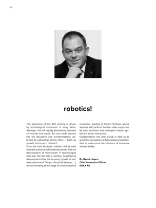 The beginning of the 21st century is driven
by technological innovation in many fields.
Amongst, the still rapidly blossoming domains
of internet and cloud. But one other domain
has the disruptive and transformational po-
tential to outnumber all the other – both, by
growth and impact: robotics!
Over the next decades, robotics will at least
have the same transformational power that the
development of mainstream IT technologies
had over the last half a century. Fostered by
developments like the ongoing growth of net-
works (Internet of Things, Internet of Services, ...),
we are standing at the edge of a new industrial
revolution, leading to Smart Factories where
workers will perform flexible tasks supported
by safe, sensitive and intelligent robotic sys-
tems in direct interaction.
Collaborations like with CODE_n help us to
push the boundaries of technological possibil-
ities to understand the solutions of tomorrow
already today.
Dr. Bernd Liepert
Chief Innovation Officer
KUKA AG
robotics!
2626
 