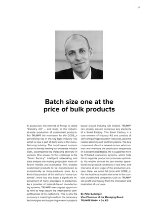 In production, the Internet of Things is called
“Industry 4.0” – and leads to the industri-
al-scale production of customized products.
For TRUMPF the motivation for the CODE_n
partnership lies in the key topic Industry 4.0,
which is now a part of daily work in the manu-
facturing industry. The trend toward customi-
zation is already leading to a decrease in batch
sizes, accompanied by increasing diversity in
variants. One answer to this challenge is the
“Smart Factory”: Intelligent networking and
data analysis are making production more ef-
ficient, flexible and productive. This enables
customized products to be manufactured as
economically as mass-produced ones. As a
kind of by-product of this ability to “mass-cus-
tomize”, there has also been a significant im-
provement of many processes in production.
As a provider of state-of-the-art manufactur-
ing systems, TRUMPF sees a great opportuni-
ty here to help secure the international com-
petitiveness of its customers. This is why the
company is investing broadly in the necessary
technologies and supporting research projects
based around Industry 4.0. Indeed, TRUMPF
can already present numerous key elements
of a Smart Factory. This Smart Factory is a
core element of Industry 4.0 and consists of
self-configuring production resources, plus the
related planning and control systems. The key
component of such a network is man, who con-
trols and monitors the production sequences
on a decentralized basis. He is supported here
by IT-based assistance systems, which help
him to organize production processes optimal-
ly. Via mobile devices he can monitor opera-
tional and product conditions in real time, and
intervene at any stage of the production pro-
cess. Here, we come full circle with CODE_n:
For the business models that arise in this con-
text, established companies such as TRUMPF
can profit enormously from the innovation and
inspiration of start-ups.
Dr. Peter Leibinger
Vice Chairman of the Managing Board
TRUMPF GmbH + Co. KG
Batch size one at the
price of bulk products
2727
 