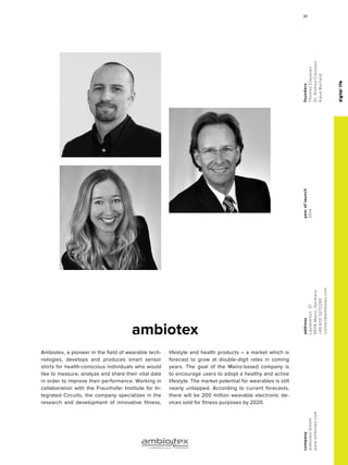 digitallife
ambiotex
yearoflaunch
2014
company
ambiotexGmbH
www.ambiotex.com
address
Lauterenstr.37
55116Mainz,Germany
+4961313272280
contact@ambiotex.com
founders
ThomasClaussen
Dr.AndreaClaussen
KlausBscheid
Ambiotex, a pioneer in the field of wearable tech-
nologies, develops and produces smart sensor
shirts for health-conscious individuals who would
like to measure, analyze and share their vital data
in order to improve their performance. Working in
collaboration with the Fraunhofer Institute for In-
tegrated Circuits, the company specializes in the
research and development of innovative fitness,
lifestyle and health products – a market which is
forecast to grow at double-digit rates in coming
years. The goal of the Mainz-based company is
to encourage users to adopt a healthy and active
lifestyle. The market potential for wearables is still
nearly untapped. According to current forecasts,
there will be 200 million wearable electronic de-
vices sold for fitness purposes by 2020.
digitallife
3131
 