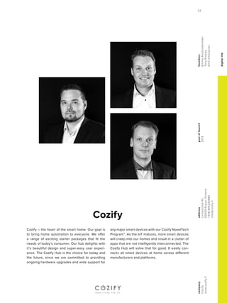 digitallife
yearoflaunch
2013
company
Cozify
www.cozify.fi
address
Linnoitustie4b
02600Espoo,Finland
+358405233880
info@cozify.fi
founders
KimmoRuotoistenmäki
TonyRisikko
AnttiVihavainen
Cozify
Cozify – the heart of the smart home. Our goal is
to bring home automation to everyone. We offer
a range of exciting starter packages that fit the
needs of today’s consumer. Our hub delights with
it’s beautiful design and super-easy user experi-
ence. The Cozify Hub is the choice for today and
the future, since we are committed to providing
ongoing hardware upgrades and wide support for
any major smart devices with our Cozify NovelTech
Program™. As the IoT matures, more smart devices
will creep into our homes and result in a clutter of
apps that are not intelligently interconnected. The
Cozify Hub will solve that for good. It easily con-
nects all smart devices at home across different
manufacturers and platforms.
33
 