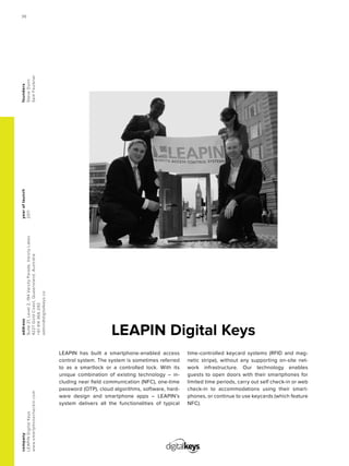 LEAPIN Digital Keys
yearoflaunch
2011
company
LEAPINDigitalKeys
www.smartphonecheckin.com
address
Suite21,Level2,194VarsityParade,VarsityLakes
4227GoldCoast,Queensland,Australia
+61414366292
admin@digitalkeys.co
founders
SteveDunn
SamFaulkner
LEAPIN has built a smartphone-enabled access
control system. The system is sometimes referred
to as a smartlock or a controlled lock. With its
unique combination of existing technology – in-
cluding near field communication (NFC), one-time
password (OTP), cloud algorithms, software, hard-
ware design and smartphone apps – LEAPIN’s
system delivers all the functionalities of typical
time-controlled keycard systems (RFID and mag-
netic stripe), without any supporting on-site net-
work infrastructure. Our technology enables
guests to open doors with their smartphones for
limited time periods, carry out self check-in or web
check-in to accommodations using their smart-
phones, or continue to use keycards (which feature
NFC).
36
 