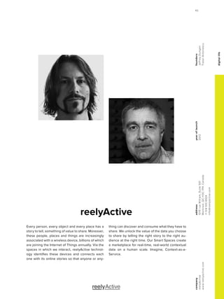 digitallife
reelyActive
yearoflaunch
2012
company
reelyActive
www.reelyactive.com
address
1015rueWilliam,Suite501
Montreal,QCH3C1P4,Canada
+15145106924
info@reelyactive.com
founders
JeffreyDungen
TraianAntonescu
Every person, every object and every place has a
story to tell, something of value to share. Moreover,
these people, places and things are increasingly
associated with a wireless device, billions of which
are joining the Internet of Things annually. Via the
spaces in which we interact, reelyActive technol-
ogy identifies these devices and connects each
one with its online stories so that anyone or any-
thing can discover and consume what they have to
share. We unlock the value of the data you choose
to share by telling the right story to the right au-
dience at the right time. Our Smart Spaces create
a marketplace for real-time, real-world contextual
data on a human scale. Imagine, Context-as-a-
Service.
43
 