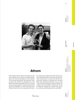smartcity
Smart Homes and the Internet of Things have two
main problems: they consist of isolated systems,
which can only be controlled by smart phones.
That is why we built Homey: the living room. Hom-
ey solves this problem by integrating all of the
different wireless technologies used, so it brings
all your devices together, no matter which technol-
ogy they are based on or which brand they carry.
Homey combines them to create powerful scenar-
ios, and lets you simply control them all with your
voice! Tell Homey what to do and he will take care
of the technical part, so you’re left with the fun:
tuning your television, streaming music, dimming
lights, even checking the weather or your e-mail
– say the words and Homey answers! Homey has
already raised over €200k on Kickstarter. He will
be ready for shipping this summer and can be
pre-ordered at www.heyhomey.nl for just €299!
Athom
yearoflaunch
2014
company
Athom
www.athom.nl
address
Rigtersbleek-Zandvoort101.04
7521BEEnschede,TheNetherlands
+31629345007
stefan@athom.nl
founders
StefanWitkamp
EmileNijssen
4949
 