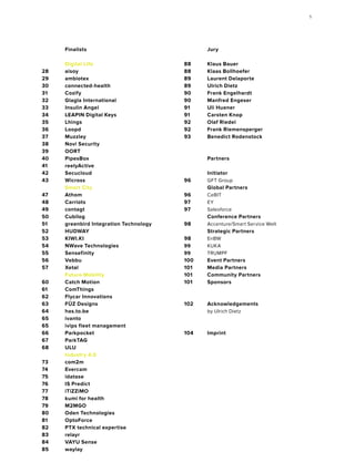 Jury
	
88	 Klaus Bauer
88	 Klaas Bollhoefer
89	 Laurent Delaporte
89	 Ulrich Dietz
90	 Frank Engelhardt
90	 Manfred Engeser
91	 Uli Huener
91	 Carsten Knop
92	 Olaf Riedel
92	 Frank Riemensperger
93	 Benedict Rodenstock
	Partners
	
	Initiator
96	 GFT Group
	 Global Partners
96	 CeBIT
97	 EY
97	Salesforce
	 Conference Partners
98	 Accenture/Smart Service Welt
	 Strategic Partners
98	EnBW
99	KUKA
99	TRUMPF	
100	 Event Partners
101	 Media Partners
101	 Community Partners
101	Sponsors
	
	
102	Acknowledgements
	 by Ulrich Dietz
	
104	Imprint
	Finalists
	 Digital Life
28	aisoy
29	ambiotex
30	connected-health
31	Cozify
32	 Glagla International
33 	 Insulin Angel
34 	 LEAPIN Digital Keys
35	Lhings
36	Loopd
37	Muzzley
38	 Novi Security
39	OORT
40	PipesBox
41	reelyActive
42	Secucloud
43	Wicross
	 Smart City
47	Athom
48	Carriots
49	contagt
50	Cubilog
51	 greenbird Integration Technology
52	HUDWAY
53	KIWI.KI
54	 NWave Technologies
55	Sensefinity
56	Vebbu
57	Xetal
	 Future Mobility
60	 Catch Motion
61	ComThings
62	 Flycar Innovations
63	 FŪZ Designs
64	has.to.be
65	ivanto
65	 ivips fleet management
66	Parkpocket
67	ParkTAG
68	ULU
	 Industry 4.0
73	com2m
74	Evercam
75	idatase
76	 IS Predict
77	iTiZZiMO
78	 kumi for health
79	M2MGO
80	 Oden Technologies
81	OptoForce
82	 PTX technical expertise
83	relayr
84	 VAYU Sense
85	waylay
	
5
 