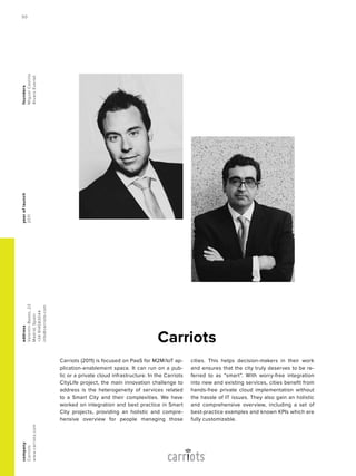 Carriots (2011) is focused on PaaS for M2M/IoT ap-
plication-enablement space. It can run on a pub-
lic or a private cloud infrastructure. In the Carriots
CityLife project, the main innovation challenge to
address is the heterogeneity of services related
to a Smart City and their complexities. We have
worked on integration and best practice in Smart
City projects, providing an holistic and compre-
hensive overview for people managing those
cities. This helps decision-makers in their work
and ensures that the city truly deserves to be re-
ferred to as “smart”. With worry-free integration
into new and existing services, cities benefit from
hands-free private cloud implementation without
the hassle of IT issues. They also gain an holistic
and comprehensive overview, including a set of
best-practice examples and known KPIs which are
fully customizable.
Carriots
yearoflaunch
2011
address
ValentinBeato,22
Madrid,Spain
+34914583044
info@carriots.com
company
Carriots
www.carriots.com
founders
MiguelCastillo
ÁlvaroEverlet
50
 