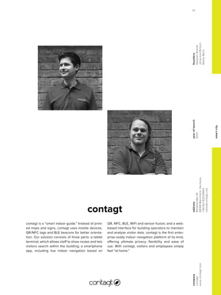 smartcity
contagt
yearoflaunch
2013
company
contagt
www.contagt.com
address
Mittelstraße42
68169Mannheim,Germany
+4962182039965
hallo@contagt.com
founders
StephanBrandt
JohannesBritsch
NiklasBartz
contagt is a “smart indoor guide.” Instead of print-
ed maps and signs, contagt uses mobile devices,
QR/NFC tags and BLE beacons for better orienta-
tion. Our solution consists of three parts: a tablet
terminal, which allows staff to show routes and lets
visitors search within the building; a smartphone
app, including live indoor navigation based on
QR, NFC, BLE, WiFi and sensor fusion; and a web-
based interface for building operators to maintain
and analyze visitor data. contagt is the first enter-
prise-ready indoor navigation platform of its kind,
offering ultimate privacy, flexibility and ease of
use. With contagt, visitors and employees simply
feel “at home.”
51
 