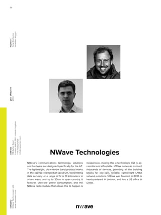 NWave Technologies
yearoflaunch
2010
company
NWaveTechnologiesLtd
www.nwavetec.com
address
11BBullerRoad
LondonNW105BS,UnitedKingdom
+447920225706
info@nwavetec.com
founders
YuryBirchenko
JonathanWiggin
NWave’s communications technology, solutions
and hardware are designed specifically for the IoT.
The lightweight, ultra-narrow band protocol works
in the license-exempt ISM spectrum, transmitting
data securely at a range of 5 to 10 kilometers in
urban areas, and up to 30km in open country. It
features ultra-low power consumption, and the
NWave radio module that allows this to happen is
inexpensive, making this a technology that is ac-
cessible and affordable. NWave networks connect
thousands of devices, providing all the building
blocks for low-cost, reliable, lightweight LPWA
network solutions. NWave was founded in 2010, is
headquartered in London, and has a US office in
Dallas.
56
 