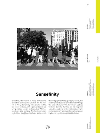 smartcity
yearoflaunch
2014
company
Sensefinity
www.sensefinity.com
address
Av.5deOutubro293
P1600-035Lisboa,Portugal
+351925957671
info@sensefinity.com
founders
OrlandoRemédios
TiagoAndrade
MarcoMarques
TiagoNascimento
Sensefinity
Sensefinity, The Internet of Things for Everyone.
Sensefinity delivers the full stack for the Inter-
net of Things. Sensefinity offers simple, no-frills,
low-power hardware, with expansion boards fea-
turing multiple sensors and actuators. All these
boards are plug and play. The hardware is con-
nected to a cloud-based software platform with
standard graphics of all plug and play boards, thus
enabling instant access to the Internet of Things.
The system features FOTA for firmware updates.
Customer benefits: As there are no integration
costs, it is possible for customers to test and imple-
ment projects very quickly and cheaply, empower-
ing them to translate ideas into added value.
57
 