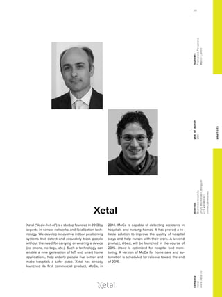smartcity
yearoflaunch
2013
company
Xetal
www.xetal.eu
address
Boeimeerstraat1A
2820Bonheiden,Belgium
+32491895162
contact@xetal.eu
founders
FrancescoPessolano
MarcoCamilli
Xetal
Xetal (“ik-zie-het-al”) is a startup founded in 2013 by
experts in sensor networks and localization tech-
nology. We develop innovative indoor positioning
systems that detect and accurately track people
without the need for carrying or wearing a device
(no phone, no tags, etc.). Such a technology can
enable a new generation of IoT and smart home
applications, help elderly people live better and
make hospitals a safer place. Xetal has already
launched its first commercial product, MoCa, in
2014. MoCa is capable of detecting accidents in
hospitals and nursing homes. It has proved a re-
liable solution to improve the quality of hospital
stays and help nurses with their work. A second
product, @bed, will be launched in the course of
2015. @bed is optimized for hospital bed moni-
toring. A version of MoCa for home care and au-
tomation is scheduled for release toward the end
of 2015.
etal
59
 