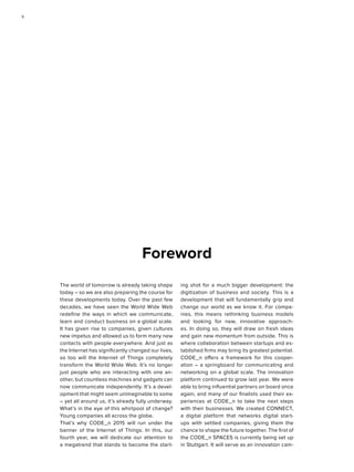 Foreword
The world of tomorrow is already taking shape
today – so we are also preparing the course for
these developments today. Over the past few
decades, we have seen the World Wide Web
redefine the ways in which we communicate,
learn and conduct business on a global scale.
It has given rise to companies, given cultures
new impetus and allowed us to form many new
contacts with people everywhere. And just as
the Internet has significantly changed our lives,
so too will the Internet of Things completely
transform the World Wide Web. It’s no longer
just people who are interacting with one an-
other, but countless machines and gadgets can
now communicate independently. It’s a devel-
opment that might seem unimaginable to some
– yet all around us, it’s already fully underway.
What’s in the eye of this whirlpool of change?
Young companies all across the globe.
That’s why CODE_n 2015 will run under the
banner of the Internet of Things. In this, our
fourth year, we will dedicate our attention to
a megatrend that stands to become the start-
ing shot for a much bigger development: the
digitization of business and society. This is a
development that will fundamentally grip and
change our world as we know it. For compa-
nies, this means rethinking business models
and looking for new, innovative approach-
es. In doing so, they will draw on fresh ideas
and gain new momentum from outside. This is
where collaboration between startups and es-
tablished firms may bring its greatest potential.
CODE_n offers a framework for this cooper-
ation – a springboard for communicating and
networking on a global scale. The innovation
platform continued to grow last year. We were
able to bring influential partners on board once
again, and many of our finalists used their ex-
periences at CODE_n to take the next steps
with their businesses. We created CONNECT,
a digital platform that networks digital start-
ups with settled companies, giving them the
chance to shape the future together. The first of
the CODE_n SPACES is currently being set up
in Stuttgart. It will serve as an innovation cam-
66
 